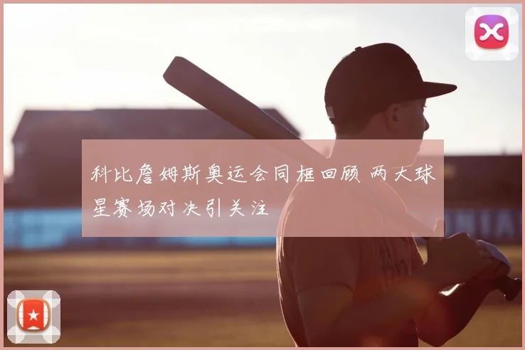 科比詹姆斯奥运会同框回顾 两大球星赛场对决引关注