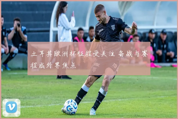 土耳其欧洲杯征程受关注 备战与赛程成外界焦点