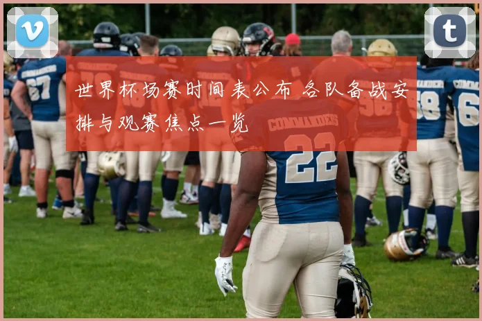 世界杯场赛时间表公布 各队备战安排与观赛焦点一览