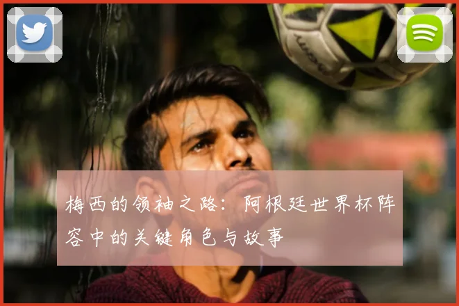 梅西的领袖之路:阿根廷世界杯阵容中的关键角色与故事