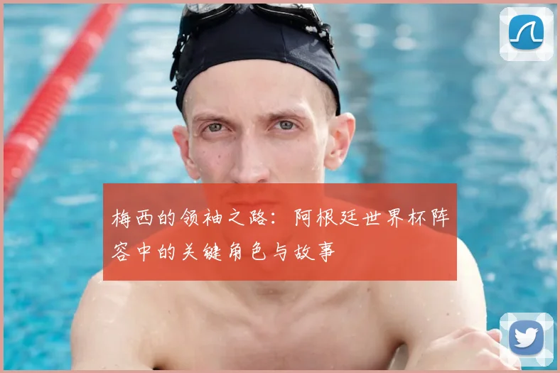 梅西的领袖之路：阿根廷世界杯阵容中的关键角色与故事