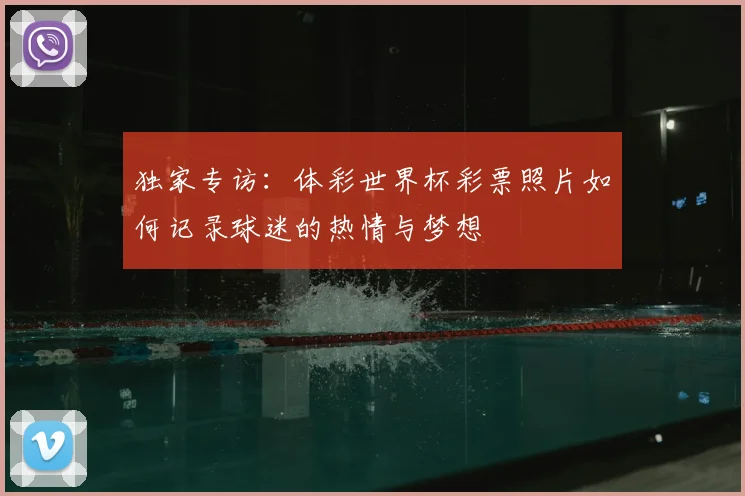 独家专访：体彩世界杯彩票照片如何记录球迷的热情与梦想