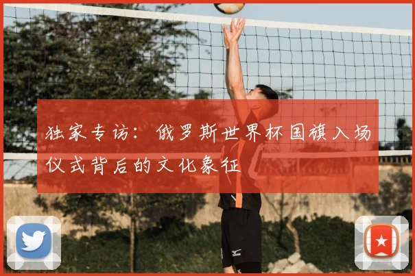 独家专访：俄罗斯世界杯国旗入场仪式背后的文化象征