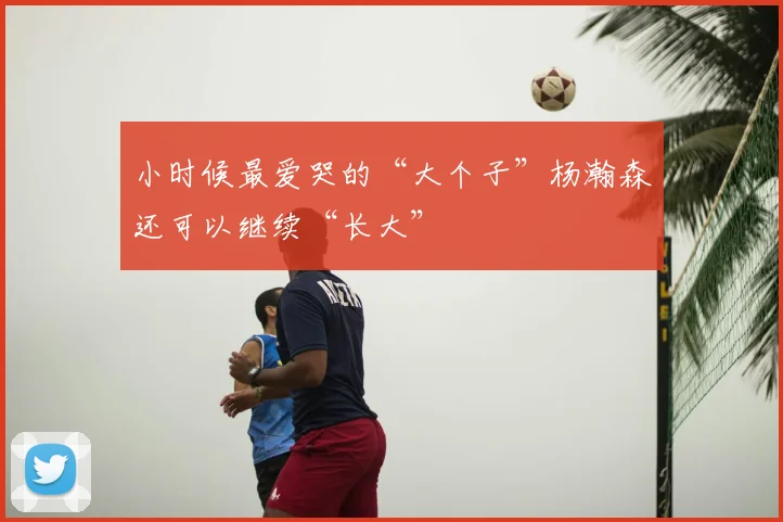 小时候最爱哭的“大个子”杨瀚森还可以继续“长大”