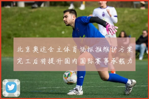 北京奥运会主体育场拟推维护方案完工后将提升国内国际赛事承载力