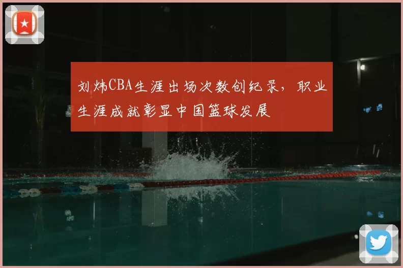 刘炜CBA生涯出场次数创纪录，职业生涯成就彰显中国篮球发展