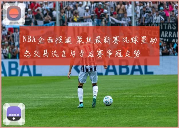 NBA全面报道 聚焦最新赛况球星动态交易流言与季后赛争冠走势