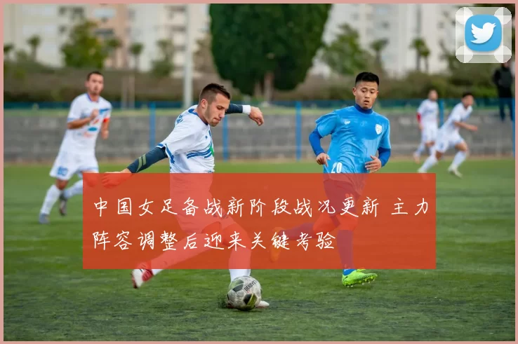 中国女足备战新阶段战况更新 主力阵容调整后迎来关键考验