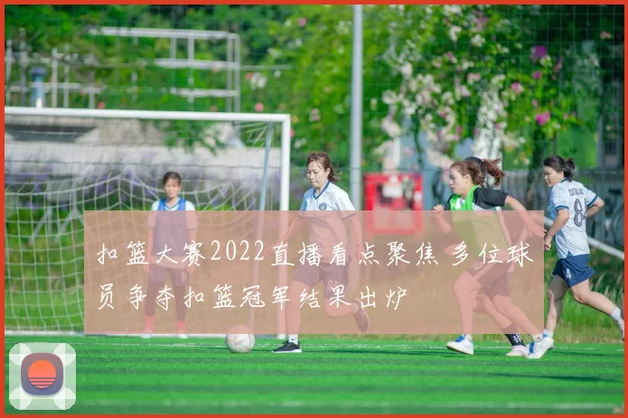 扣篮大赛2022直播看点聚焦 多位球员争夺扣篮冠军结果出炉