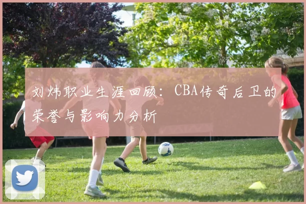 刘炜职业生涯回顾：CBA传奇后卫的荣誉与影响力分析