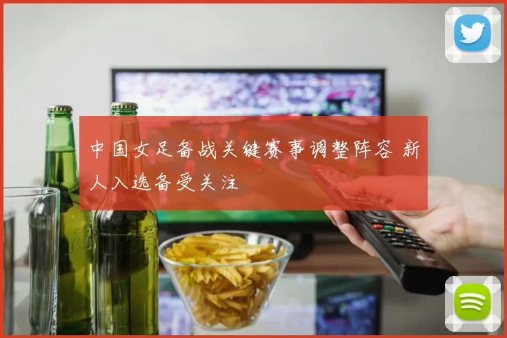 中国女足备战关键赛事调整阵容 新人入选备受关注