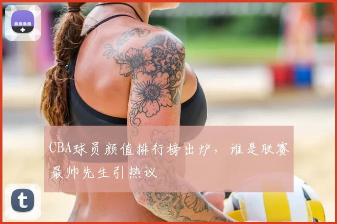 CBA球员颜值排行榜出炉，谁是联赛最帅先生引热议