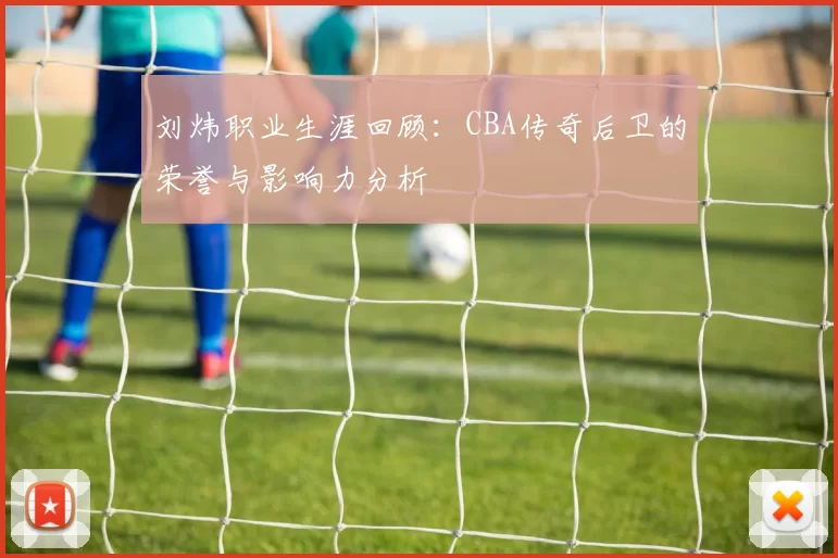 刘炜职业生涯回顾：CBA传奇后卫的荣誉与影响力分析
