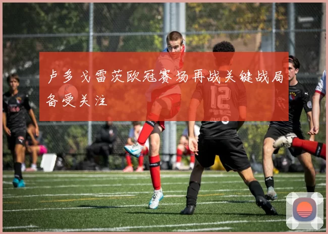 卢多戈雷茨欧冠赛场再战关键战局备受关注