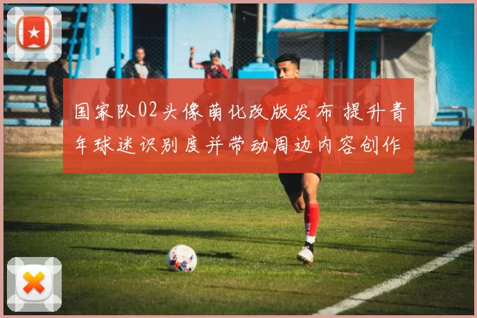 国家队02头像萌化改版发布 提升青年球迷识别度并带动周边内容创作