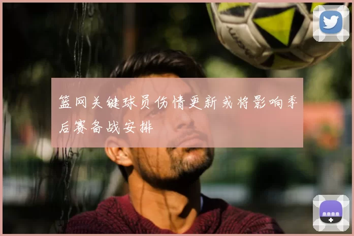 篮网关键球员伤情更新或将影响季后赛备战安排