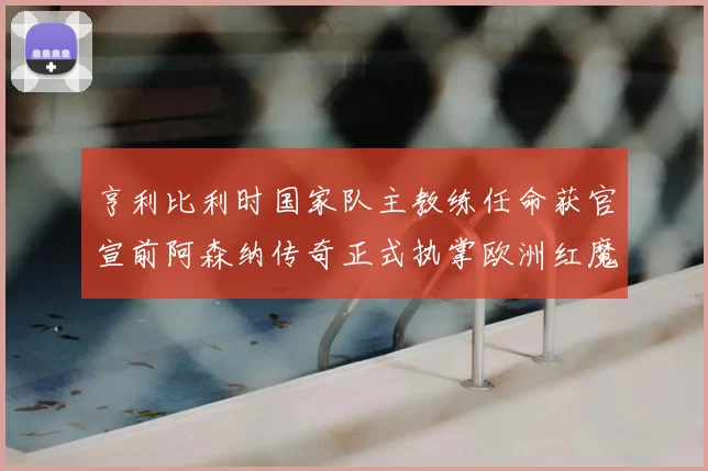 亨利比利时国家队主教练任命获官宣前阿森纳传奇正式执掌欧洲红魔