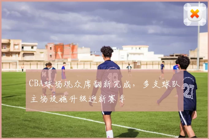 CBA球场观众席翻新完成，多支球队主场设施升级迎新赛季