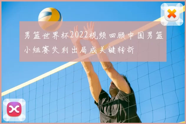 男篮世界杯2022视频回顾中国男篮小组赛失利出局成关键转折