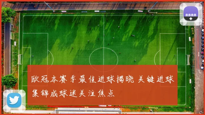 欧冠本赛季最佳进球揭晓 关键进球集锦成球迷关注焦点