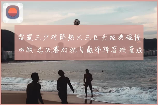 雷霆三少对阵热火三巨头经典碰撞回顾 总决赛对抗与巅峰阵容较量成焦点