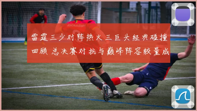 雷霆三少对阵热火三巨头经典碰撞回顾 总决赛对抗与巅峰阵容较量成焦点