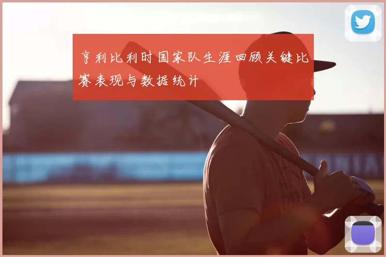 亨利比利时国家队生涯回顾关键比赛表现与数据统计