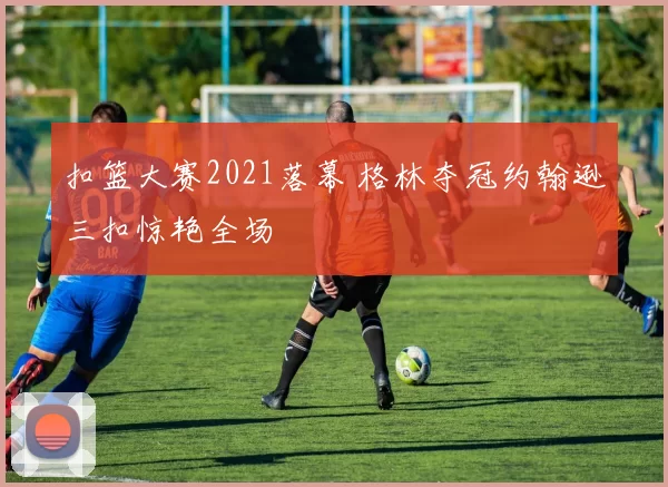 扣篮大赛2021落幕 格林夺冠约翰逊三扣惊艳全场