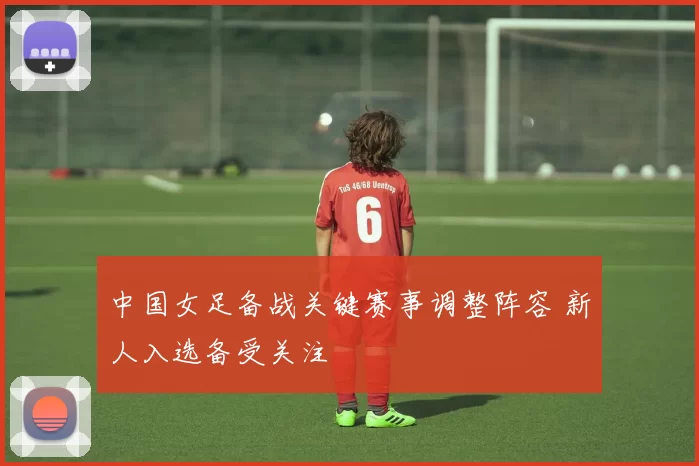 中国女足备战关键赛事调整阵容 新人入选备受关注
