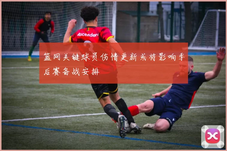 篮网关键球员伤情更新或将影响季后赛备战安排