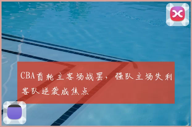CBA首轮主客场战罢，强队主场失利客队逆袭成焦点