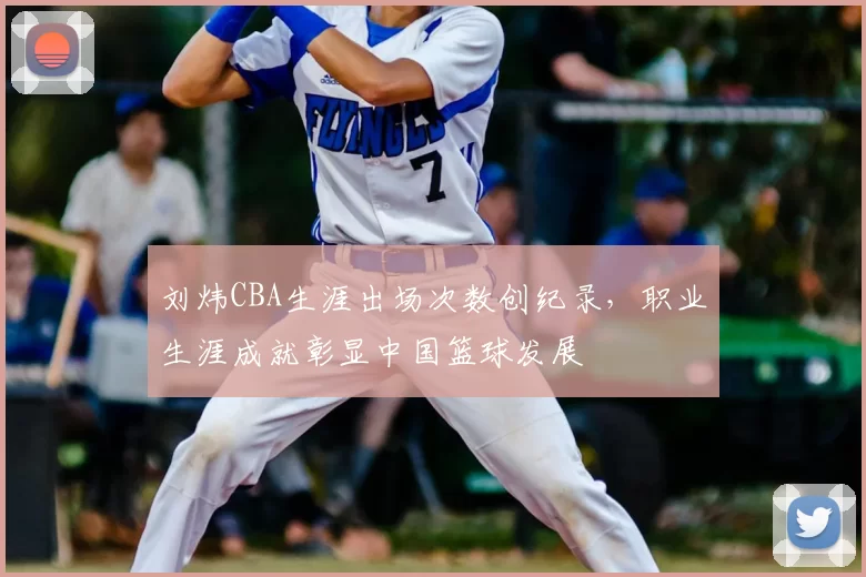 刘炜CBA生涯出场次数创纪录，职业生涯成就彰显中国篮球发展