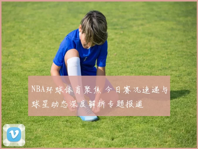 NBA环球体育聚焦 今日赛况速递与球星动态深度解析专题报道
