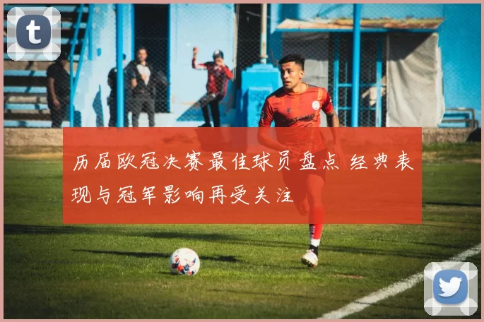 历届欧冠决赛最佳球员盘点 经典表现与冠军影响再受关注