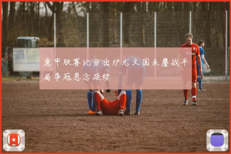 意甲联赛比分出炉尤文国米鏖战平局争冠悬念延续