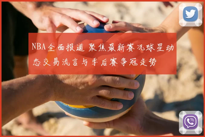 NBA全面报道 聚焦最新赛况球星动态交易流言与季后赛争冠走势