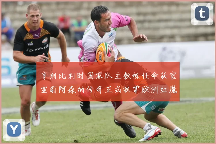 亨利比利时国家队主教练任命获官宣前阿森纳传奇正式执掌欧洲红魔