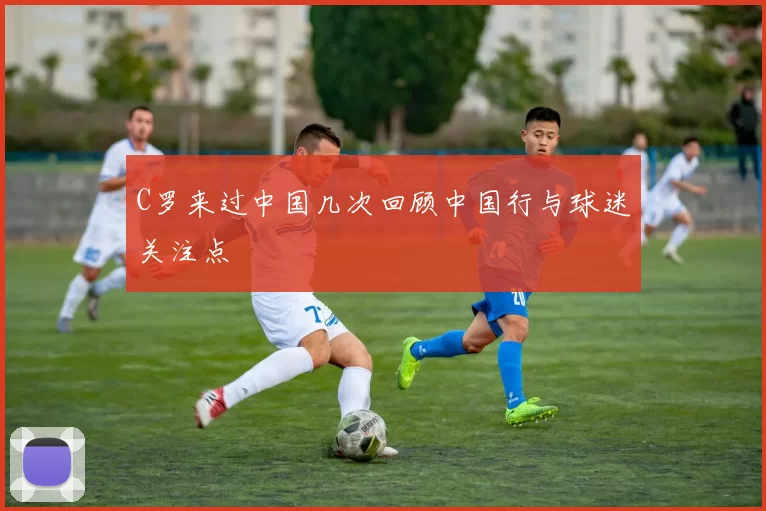 C罗来过中国几次回顾中国行与球迷关注点