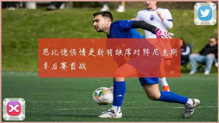 恩比德伤情更新将缺席对阵尼克斯季后赛首战