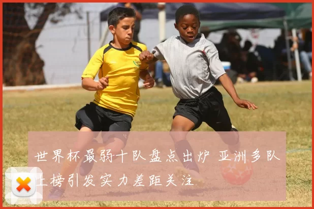 世界杯最弱十队盘点出炉 亚洲多队上榜引发实力差距关注