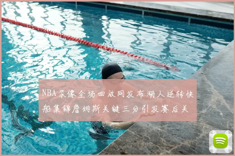 NBA录像全场回放网发布湖人逆转快船集锦詹姆斯关键三分引发赛后关注