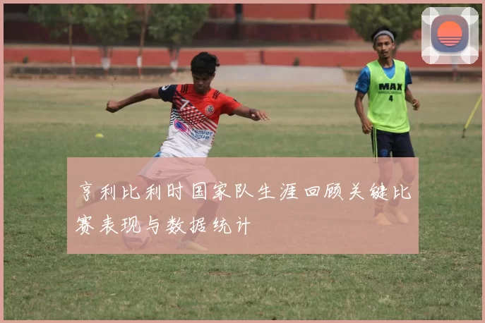 亨利比利时国家队生涯回顾关键比赛表现与数据统计