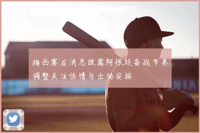 梅西赛后消息披露阿根廷备战节奏调整关注伤情与出场安排