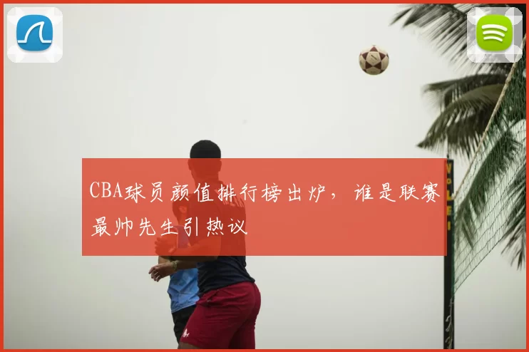 CBA球员颜值排行榜出炉，谁是联赛最帅先生引热议
