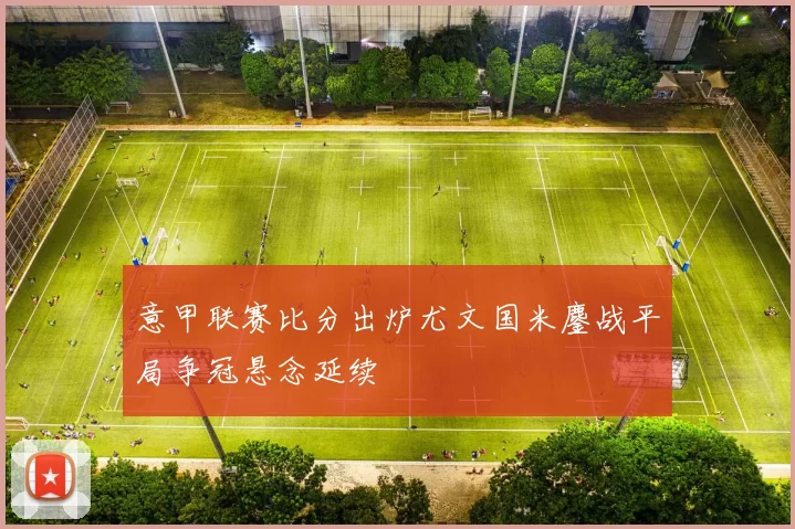 意甲联赛比分出炉尤文国米鏖战平局争冠悬念延续