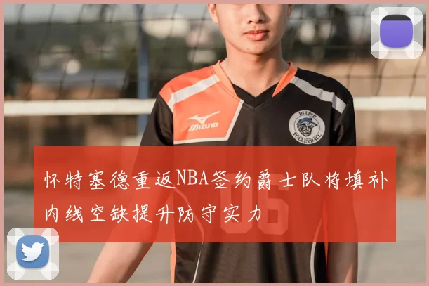 怀特塞德重返NBA签约爵士队将填补内线空缺提升防守实力