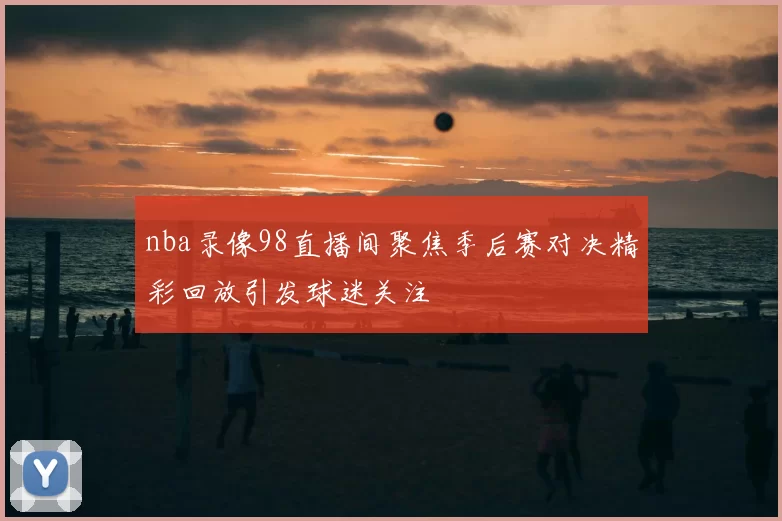 nba录像98直播间聚焦季后赛对决精彩回放引发球迷关注
