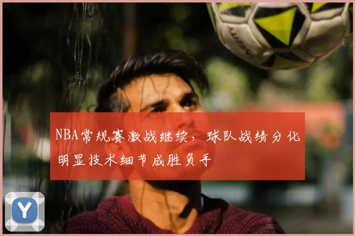 NBA常规赛激战继续，球队战绩分化明显技术细节成胜负手