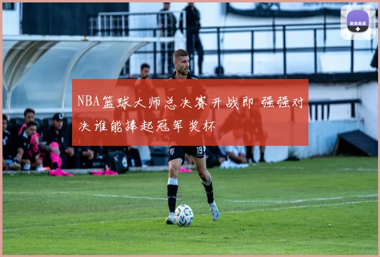 NBA篮球大师总决赛开战即 强强对决谁能捧起冠军奖杯