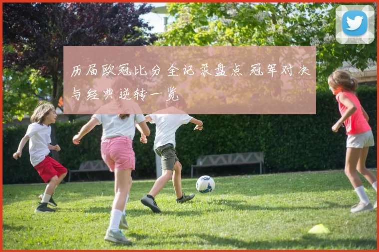历届欧冠比分全记录盘点 冠军对决与经典逆转一览